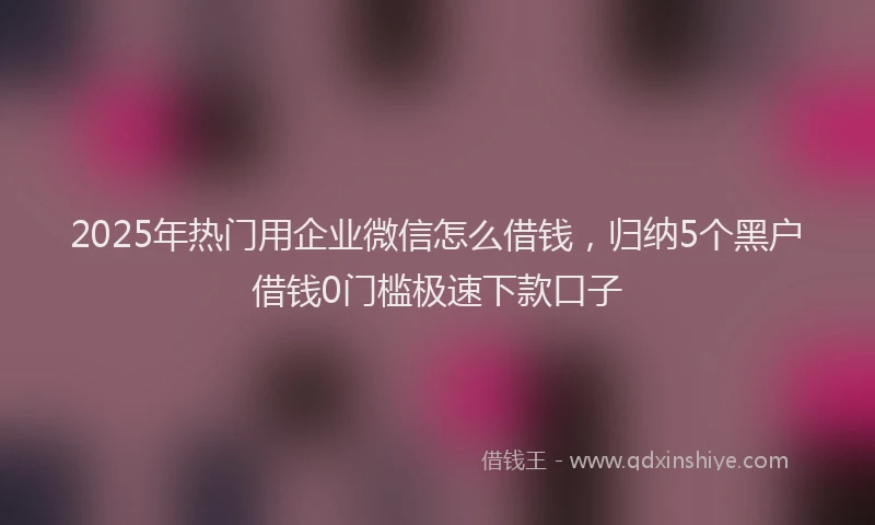 2025年热门用企业微信怎么借钱，归纳5个黑户借钱0门槛极速下款口子