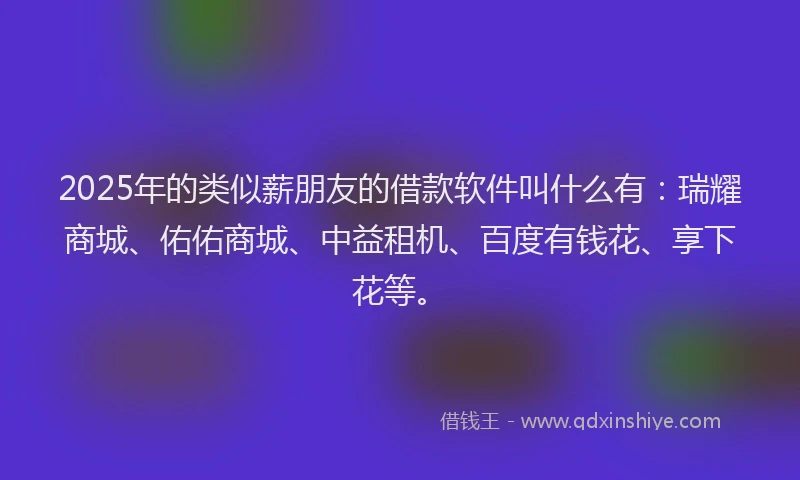 2025年的类似薪朋友的借款软件叫什么有：瑞耀商城、佑佑商城、中益租机、百度有钱花、享下花等。