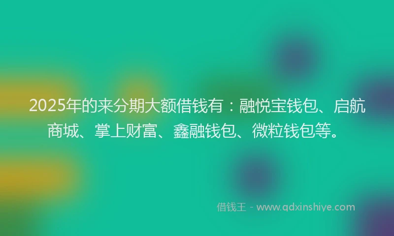 2025年的来分期大额借钱有：融悦宝钱包、启航商城、掌上财富、鑫融钱包、微粒钱包等。