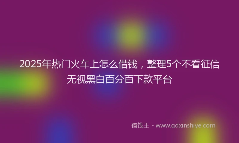 2025年热门火车上怎么借钱，整理5个不看征信无视黑白百分百下款平台