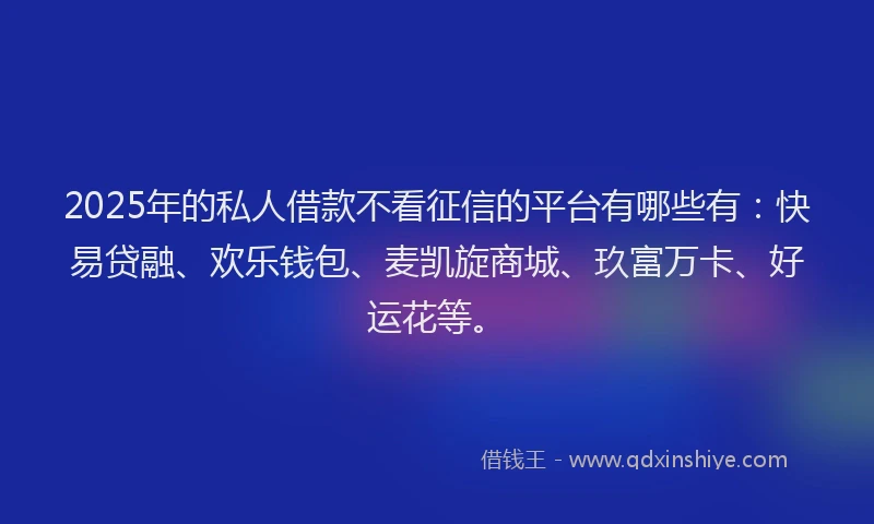 2025年的私人借款不看征信的平台有哪些有：快易贷融、欢乐钱包、麦凯旋商城、玖富万卡、好运花等。