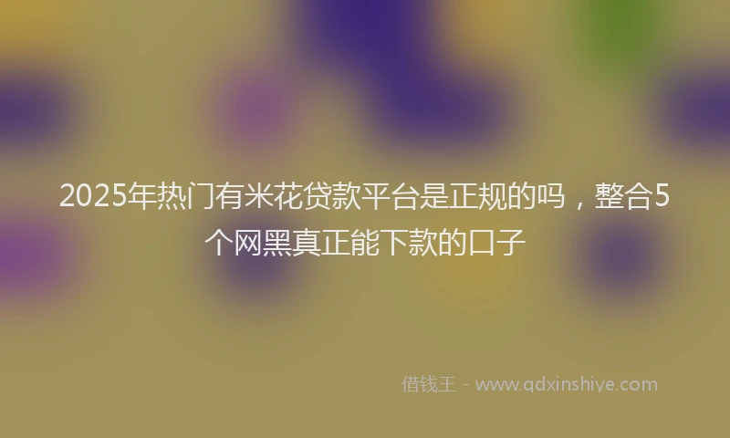 2025年热门有米花贷款平台是正规的吗，整合5个网黑真正能下款的口子
