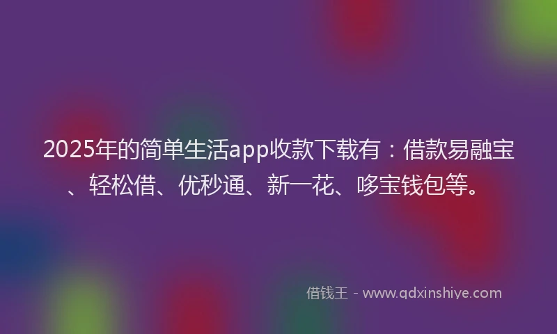 2025年的简单生活app收款下载有：借款易融宝、轻松借、优秒通、新一花、哆宝钱包等。