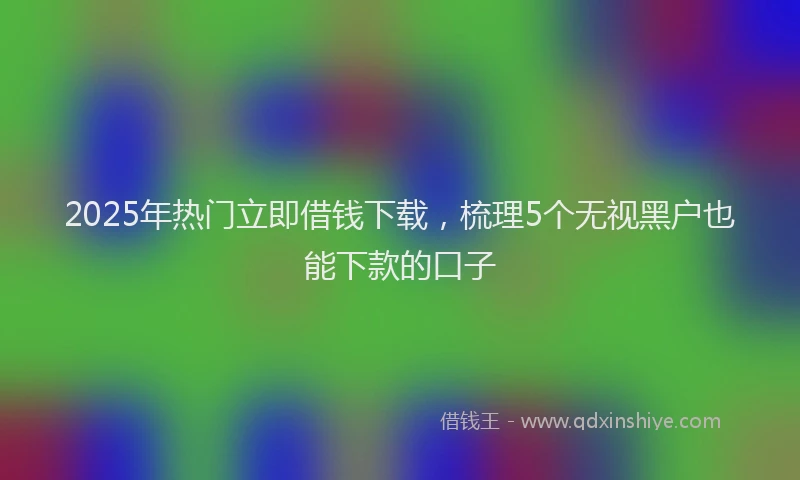 2025年热门立即借钱下载，梳理5个无视黑户也能下款的口子