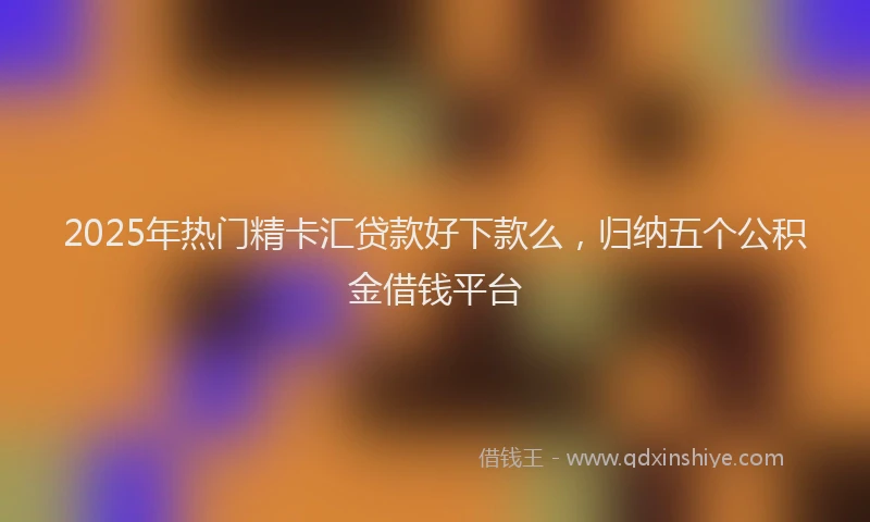 2025年热门精卡汇贷款好下款么，归纳五个公积金借钱平台