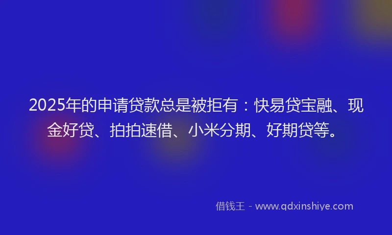 2025年的申请贷款总是被拒有：快易贷宝融、现金好贷、拍拍速借、小米分期、好期贷等。