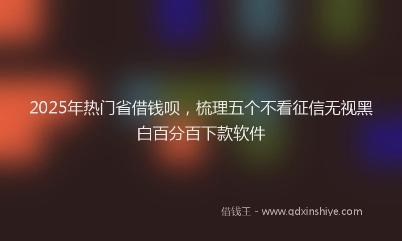2025年热门省借钱呗，梳理五个不看征信无视黑白百分百下款软件