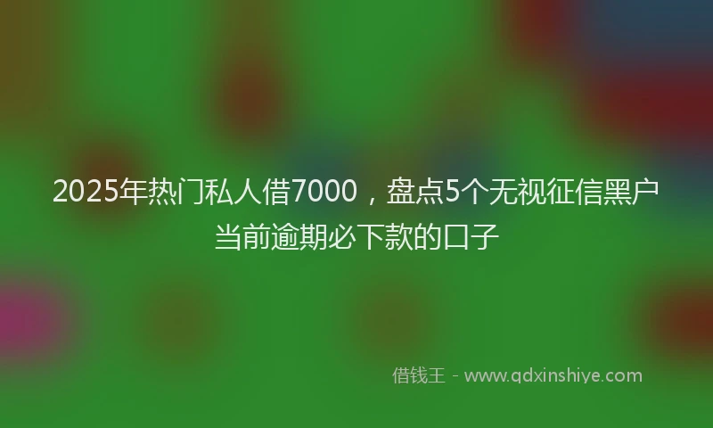 2025年热门私人借7000，盘点5个无视征信黑户当前逾期必下款的口子