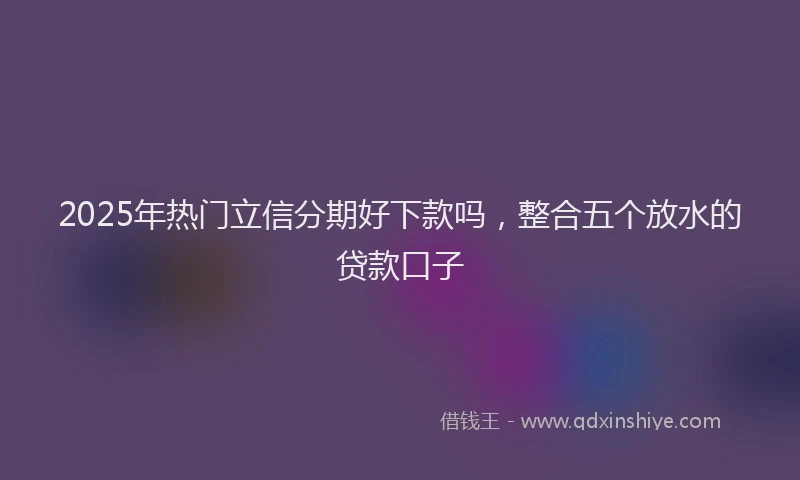 2025年热门立信分期好下款吗，整合五个放水的贷款口子