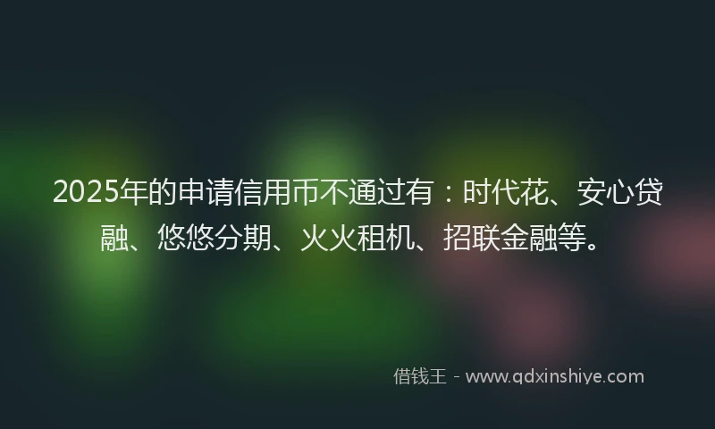 2025年的申请信用币不通过有：时代花、安心贷融、悠悠分期、火火租机、招联金融等。