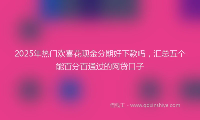2025年热门欢喜花现金分期好下款吗，汇总五个能百分百通过的网贷口子