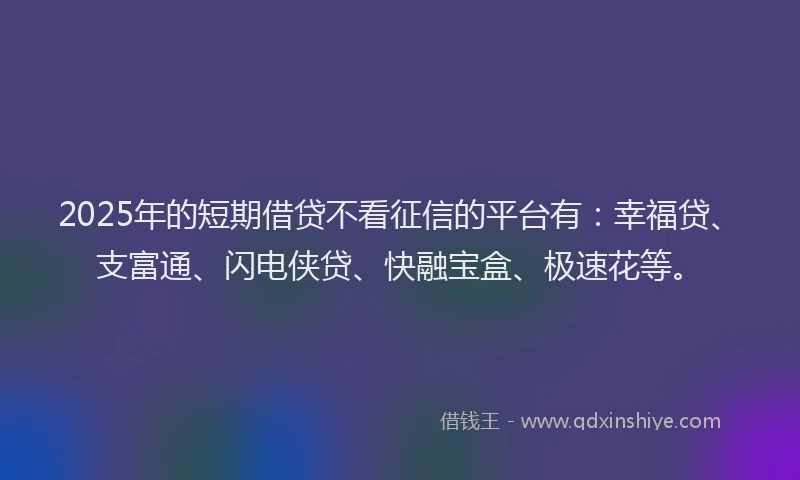 2025年的短期借贷不看征信的平台有：幸福贷、支富通、闪电侠贷、快融宝盒、极速花等。