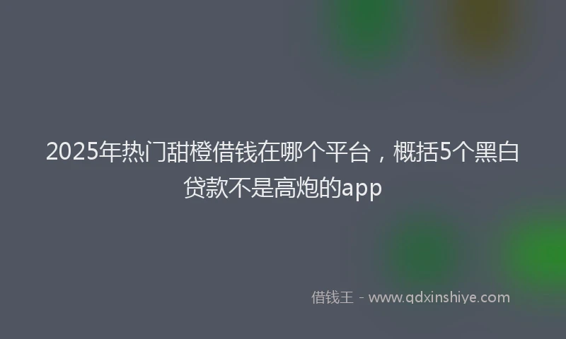 2025年热门甜橙借钱在哪个平台，概括5个黑白贷款不是高炮的app