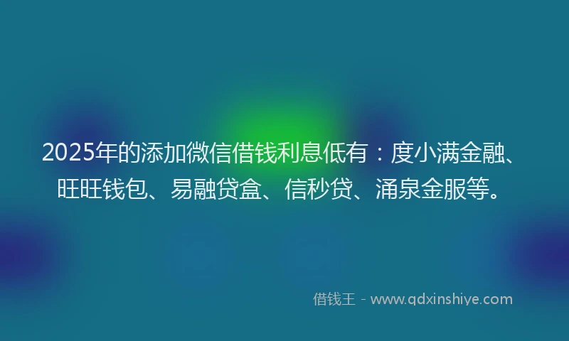 2025年的添加微信借钱利息低有：度小满金融、旺旺钱包、易融贷盒、信秒贷、涌泉金服等。
