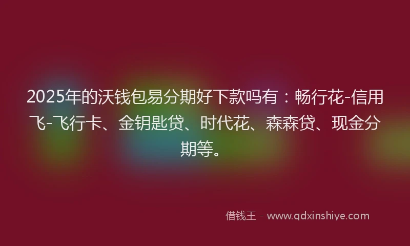 2025年的沃钱包易分期好下款吗有：畅行花-信用飞-飞行卡、金钥匙贷、时代花、森森贷、现金分期等。