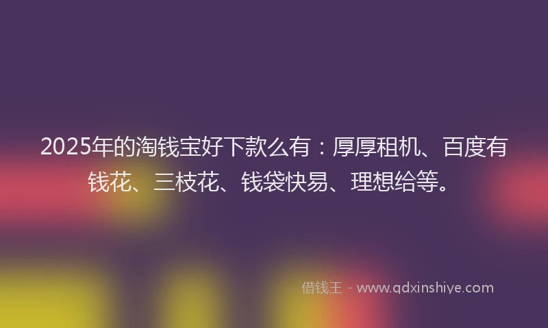 2025年的淘钱宝好下款么有：厚厚租机、百度有钱花、三枝花、钱袋快易、理想给等。