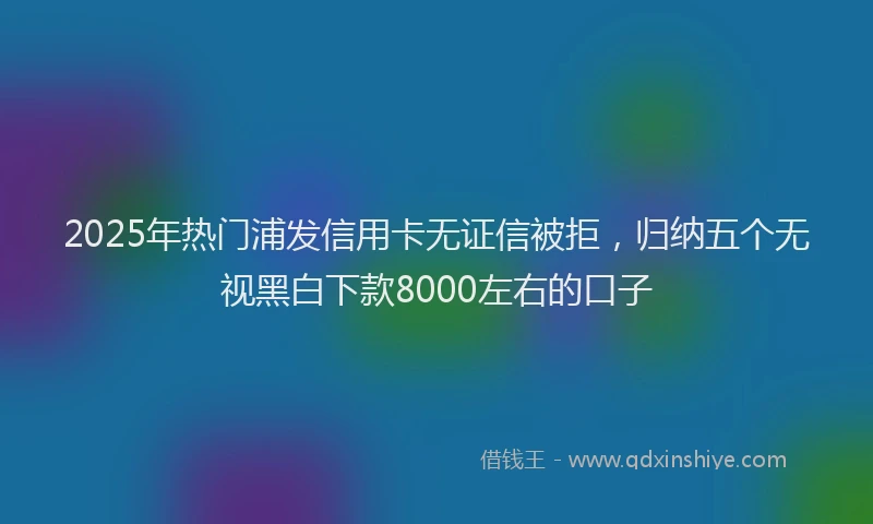 2025年热门浦发信用卡无证信被拒，归纳五个无视黑白下款8000左右的口子