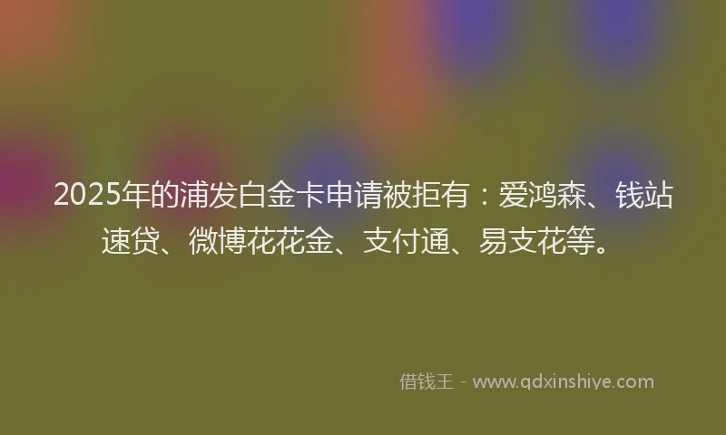 2025年的浦发白金卡申请被拒有：爱鸿森、钱站速贷、微博花花金、支付通、易支花等。