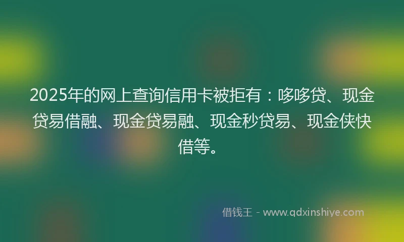 2025年的网上查询信用卡被拒有：哆哆贷、现金贷易借融、现金贷易融、现金秒贷易、现金侠快借等。