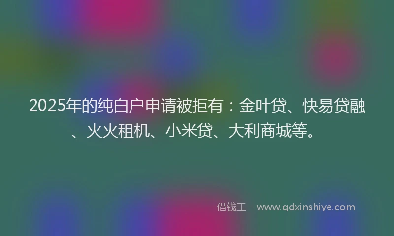 2025年的纯白户申请被拒有：金叶贷、快易贷融、火火租机、小米贷、大利商城等。