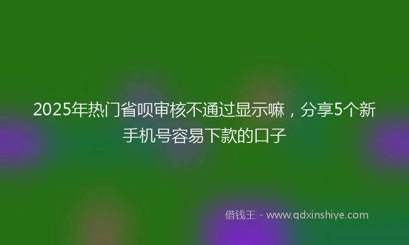 2025年热门省呗审核不通过显示嘛，分享5个新手机号容易下款的口子