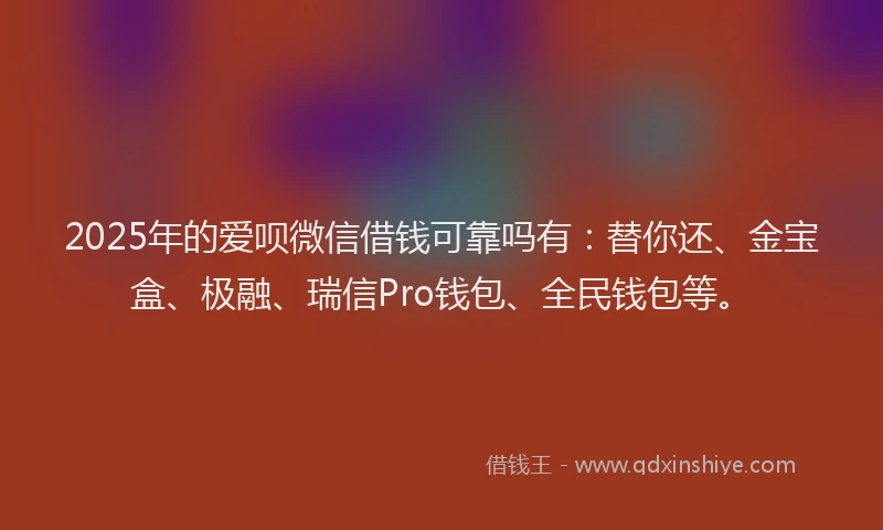 2025年的爱呗微信借钱可靠吗有：替你还、金宝盒、极融、瑞信Pro钱包、全民钱包等。