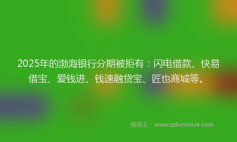 2025年的渤海银行分期被拒有：闪电借款、快易借宝、爱钱进、钱速融贷宝、匠也商城等。