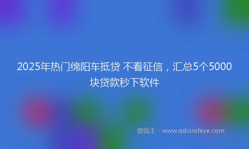 2025年热门绵阳车抵贷 不看征信，汇总5个5000块贷款秒下软件