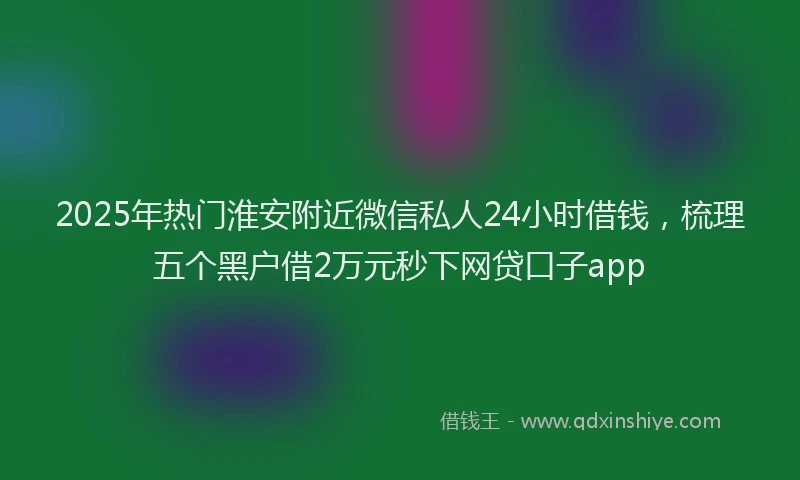 2025年热门淮安附近微信私人24小时借钱，梳理五个黑户借2万元秒下网贷口子app