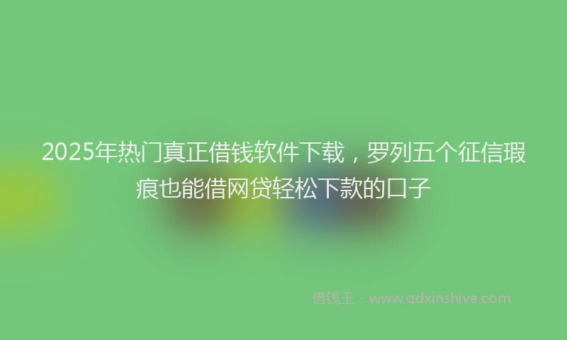 2025年热门真正借钱软件下载，罗列五个征信瑕疵也能借网贷轻松下款的口子