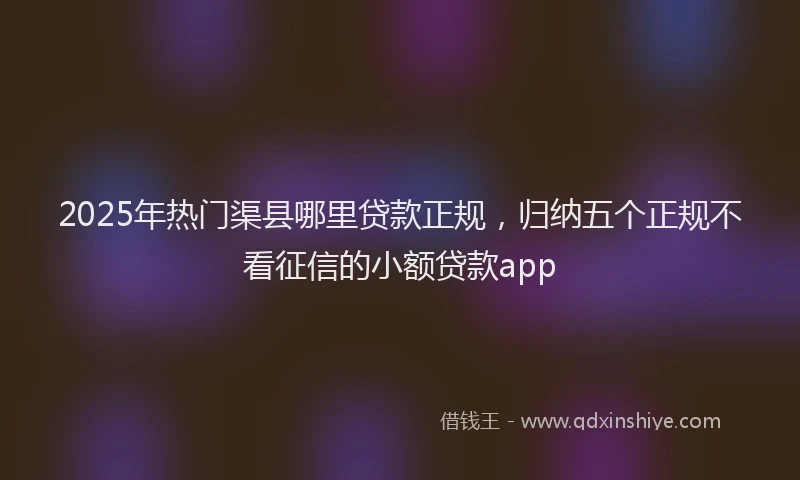 2025年热门渠县哪里贷款正规，归纳五个正规不看征信的小额贷款app