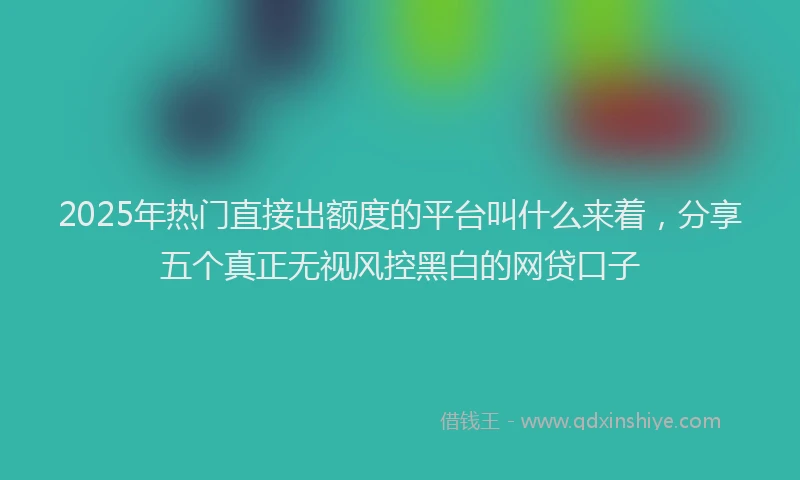 2025年热门直接出额度的平台叫什么来着，分享五个真正无视风控黑白的网贷口子