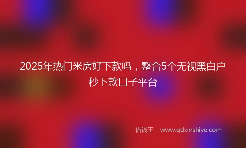 2025年热门米房好下款吗，整合5个无视黑白户秒下款口子平台