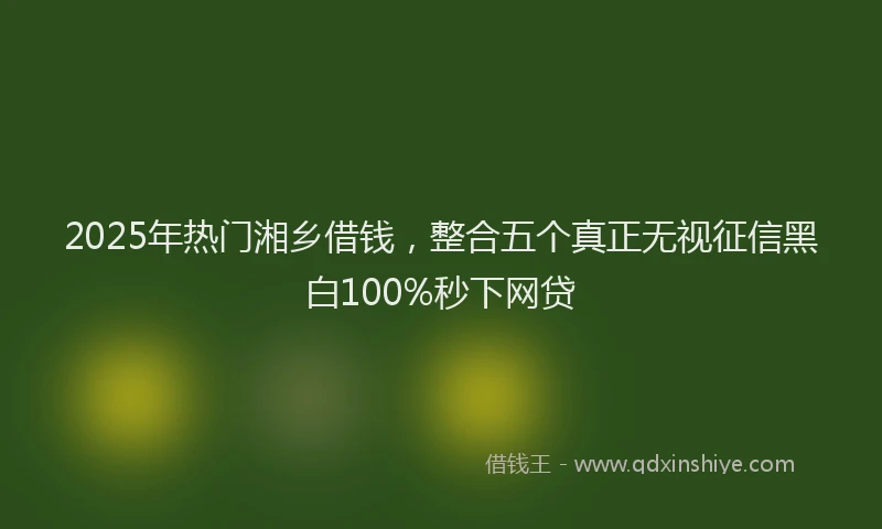 2025年热门湘乡借钱，整合五个真正无视征信黑白100%秒下网贷