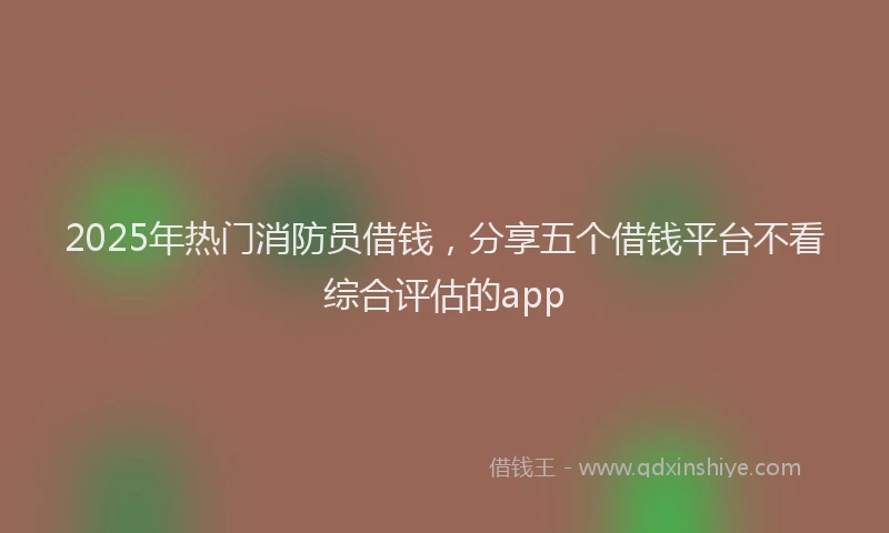 2025年热门消防员借钱，分享五个借钱平台不看综合评估的app