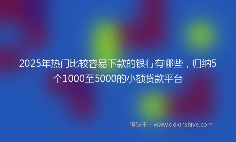 2025年热门比较容易下款的银行有哪些，归纳5个1000至5000的小额贷款平台