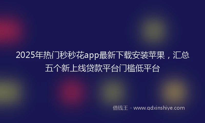 2025年热门秒秒花app最新下载安装苹果，汇总五个新上线贷款平台门槛低平台