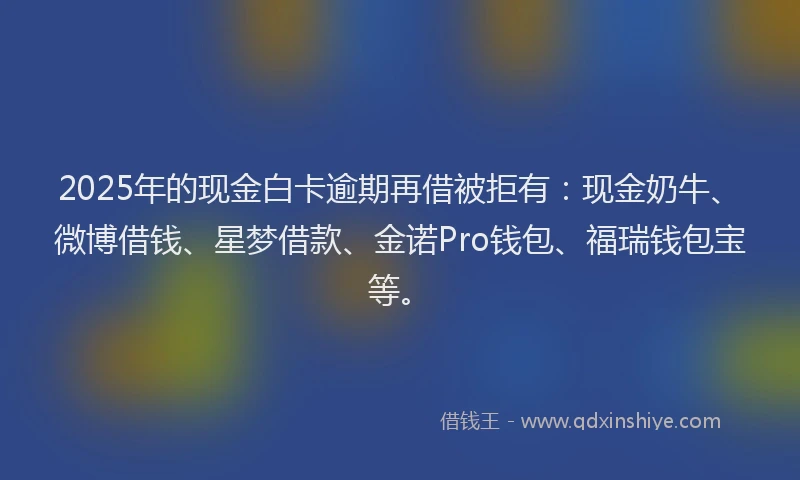 2025年的现金白卡逾期再借被拒有：现金奶牛、微博借钱、星梦借款、金诺Pro钱包、福瑞钱包宝等。