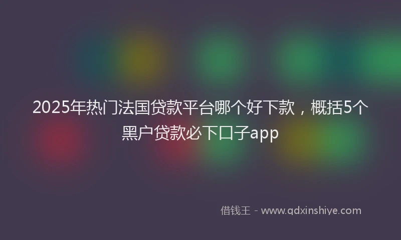 2025年热门法国贷款平台哪个好下款，概括5个黑户贷款必下口子app