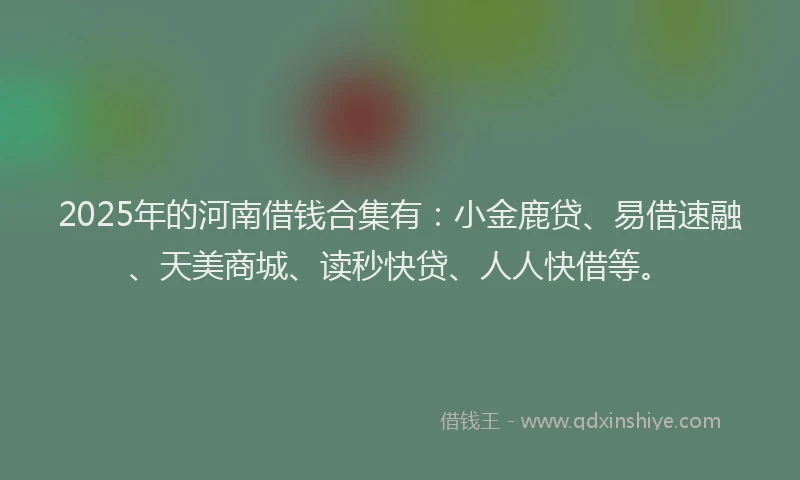 2025年的河南借钱合集有：小金鹿贷、易借速融、天美商城、读秒快贷、人人快借等。