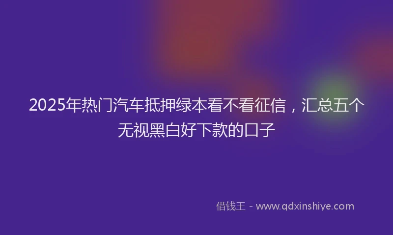 2025年热门汽车抵押绿本看不看征信，汇总五个无视黑白好下款的口子