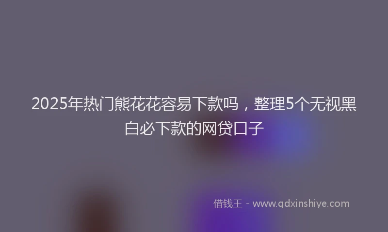 2025年热门熊花花容易下款吗，整理5个无视黑白必下款的网贷口子