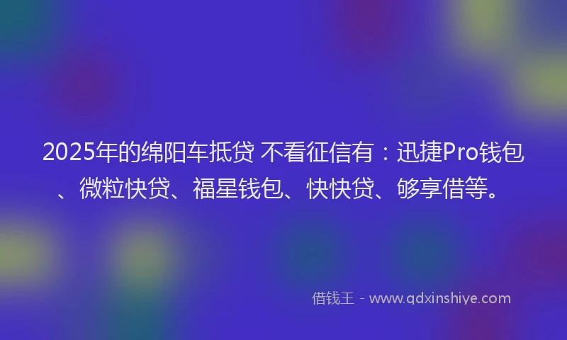 2025年的绵阳车抵贷 不看征信有：迅捷Pro钱包、微粒快贷、福星钱包、快快贷、够享借等。