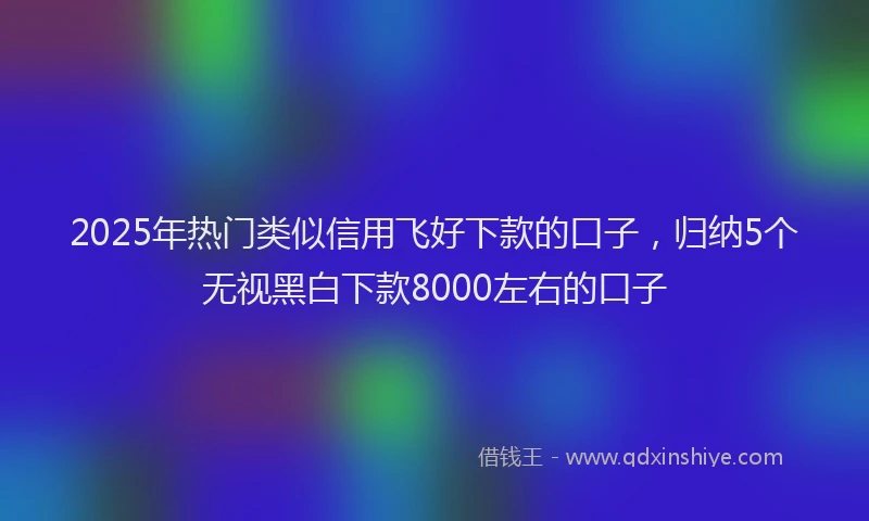 2025年热门类似信用飞好下款的口子，归纳5个无视黑白下款8000左右的口子