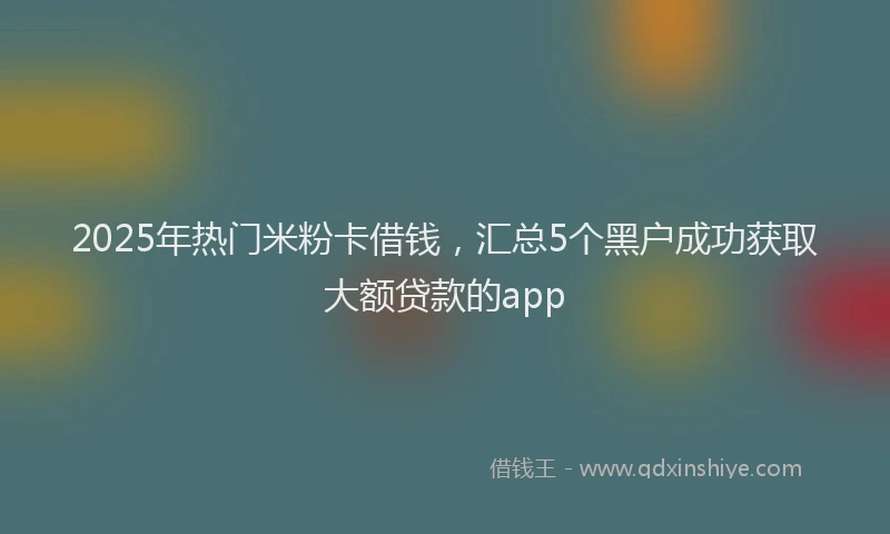2025年热门米粉卡借钱，汇总5个黑户成功获取大额贷款的app