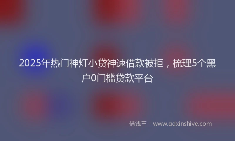 2025年热门神灯小贷神速借款被拒，梳理5个黑户0门槛贷款平台