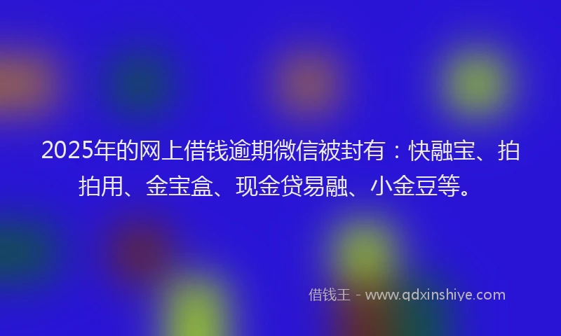 2025年的网上借钱逾期微信被封有：快融宝、拍拍用、金宝盒、现金贷易融、小金豆等。