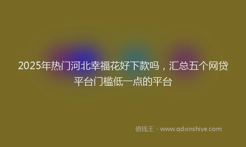 2025年热门河北幸福花好下款吗，汇总五个网贷平台门槛低一点的平台