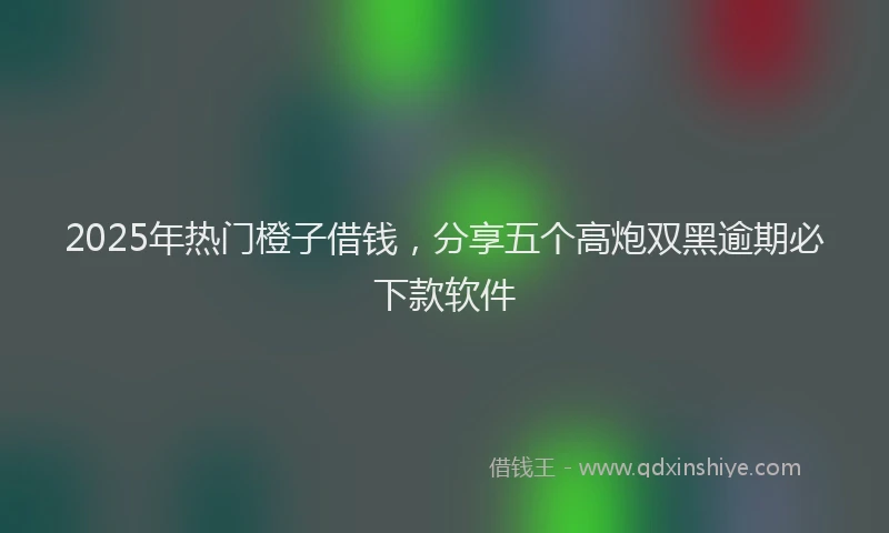 2025年热门橙子借钱，分享五个高炮双黑逾期必下款软件