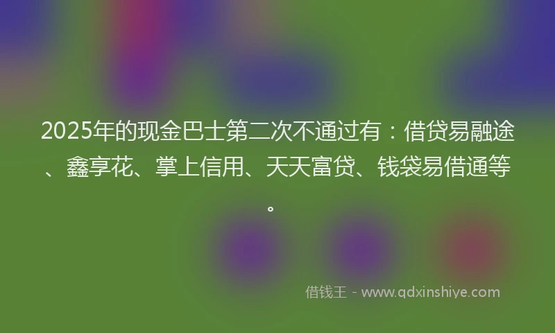 2025年的现金巴士第二次不通过有：借贷易融途、鑫享花、掌上信用、天天富贷、钱袋易借通等。